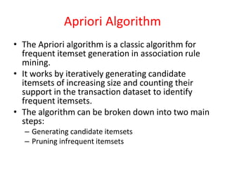 Apriori Algorithm
• The Apriori algorithm is a classic algorithm for
frequent itemset generation in association rule
mining.
• It works by iteratively generating candidate
itemsets of increasing size and counting their
support in the transaction dataset to identify
frequent itemsets.
• The algorithm can be broken down into two main
steps:
– Generating candidate itemsets
– Pruning infrequent itemsets
 