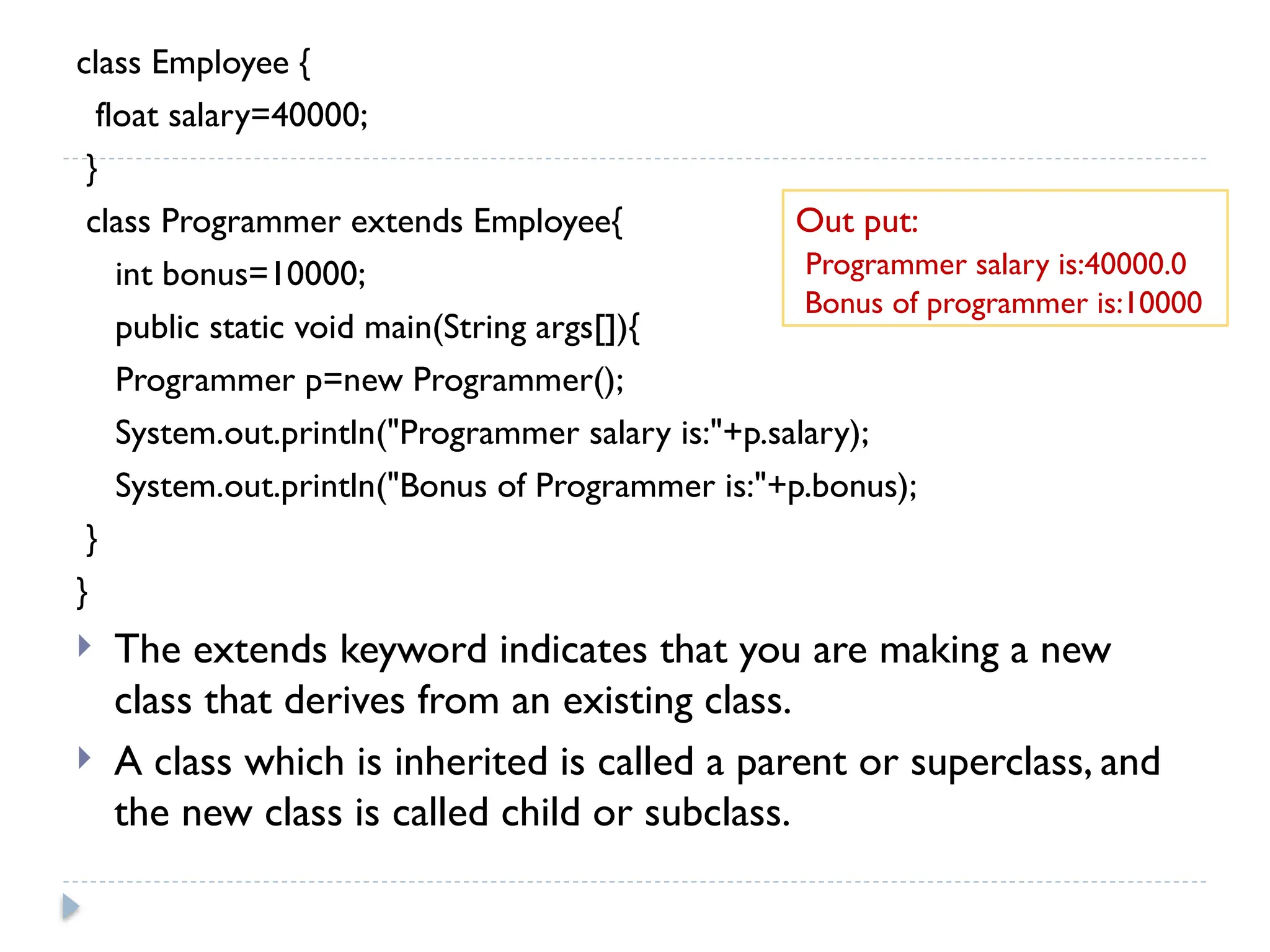 class Employee {
float salary=40000;
}
class Programmer extends Employee{
int bonus=10000;
public static void main(String args[]){
Programmer p=new Programmer();
System.out.println("Programmer salary is:"+p.salary);
System.out.println("Bonus of Programmer is:"+p.bonus);
}
}
 The extends keyword indicates that you are making a new
class that derives from an existing class.
 A class which is inherited is called a parent or superclass, and
the new class is called child or subclass.
Out put:
Programmer salary is:40000.0
Bonus of programmer is:10000
 
