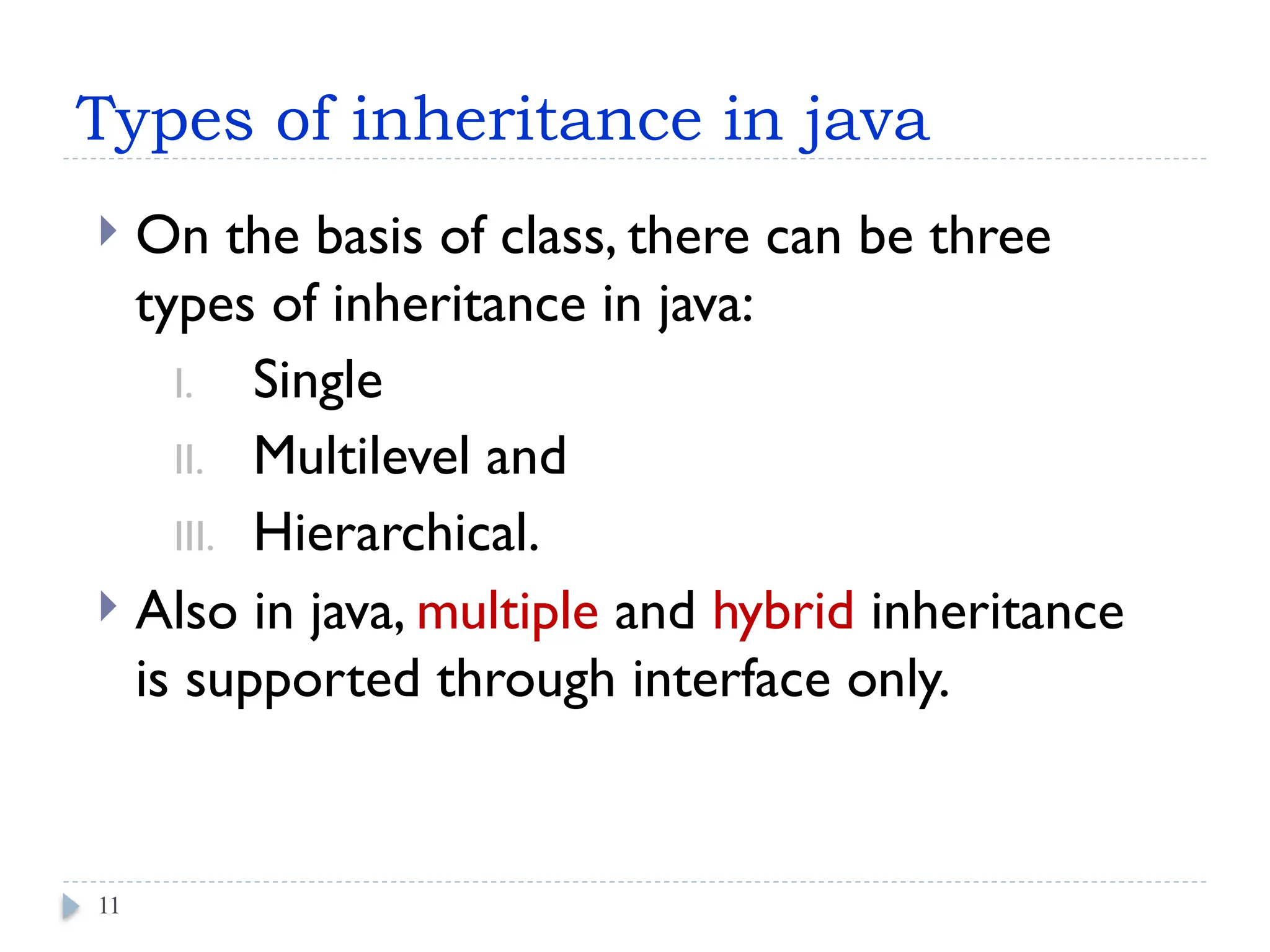 Types of inheritance in java
 On the basis of class, there can be three
types of inheritance in java:
I. Single
II. Multilevel and
III. Hierarchical.
 Also in java, multiple and hybrid inheritance
is supported through interface only.
11
 