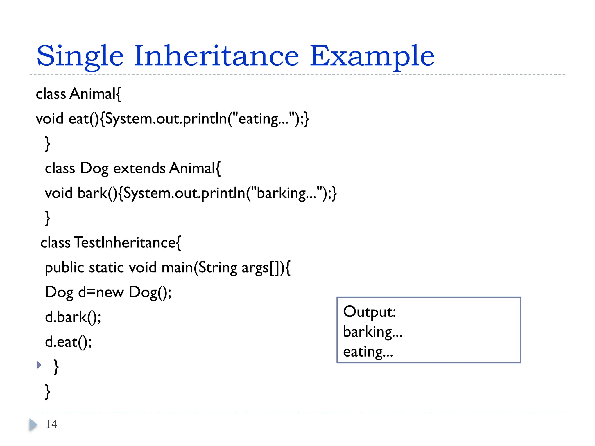 Single Inheritance Example
class Animal{
void eat(){System.out.println("eating...");}
}
class Dog extends Animal{
void bark(){System.out.println("barking...");}
}
class TestInheritance{
public static void main(String args[]){
Dog d=new Dog();
d.bark();
d.eat();
 }
}
14
Output:
barking...
eating...
 