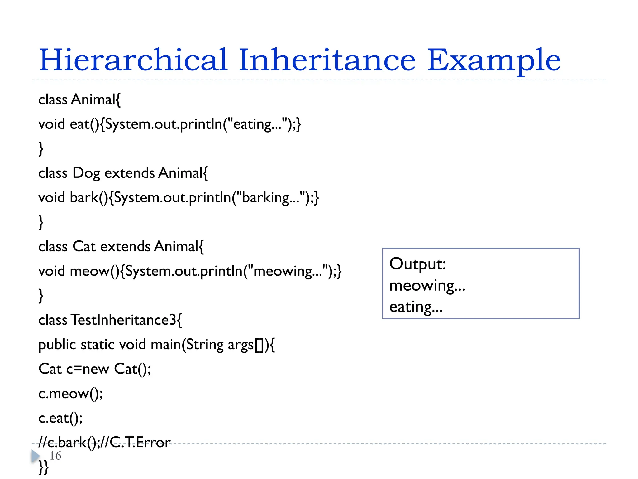 Hierarchical Inheritance Example
class Animal{
void eat(){System.out.println("eating...");}
}
class Dog extends Animal{
void bark(){System.out.println("barking...");}
}
class Cat extends Animal{
void meow(){System.out.println("meowing...");}
}
class TestInheritance3{
public static void main(String args[]){
Cat c=new Cat();
c.meow();
c.eat();
//c.bark();//C.T.Error
}}
16
Output:
meowing...
eating...
 