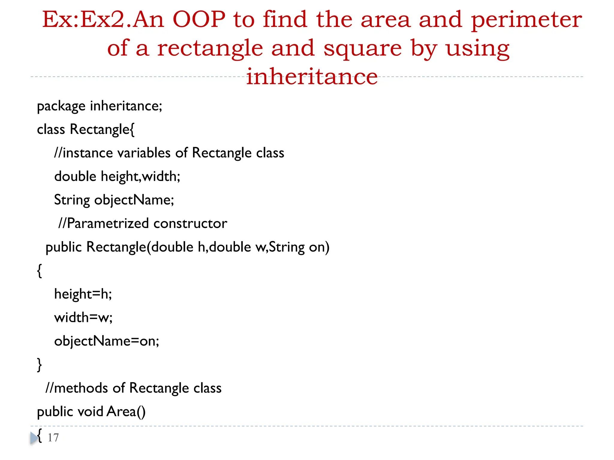 Ex:Ex2.An OOP to find the area and perimeter
of a rectangle and square by using
inheritance
package inheritance;
class Rectangle{
//instance variables of Rectangle class
double height,width;
String objectName;
//Parametrized constructor
public Rectangle(double h,double w,String on)
{
height=h;
width=w;
objectName=on;
}
//methods of Rectangle class
public void Area()
{ 17
 