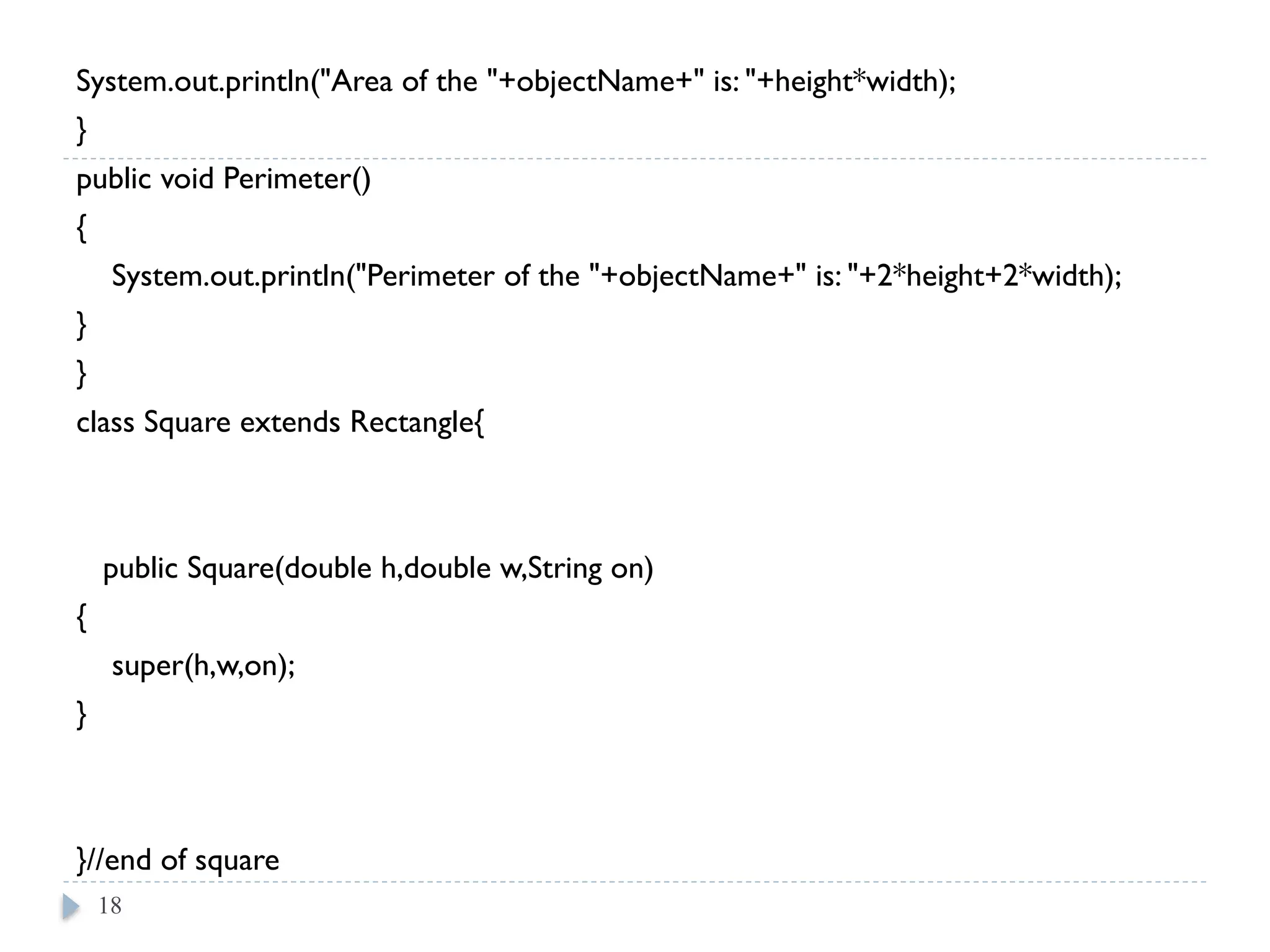 System.out.println("Area of the "+objectName+" is: "+height*width);
}
public void Perimeter()
{
System.out.println("Perimeter of the "+objectName+" is: "+2*height+2*width);
}
}
class Square extends Rectangle{
public Square(double h,double w,String on)
{
super(h,w,on);
}
}//end of square
18
 