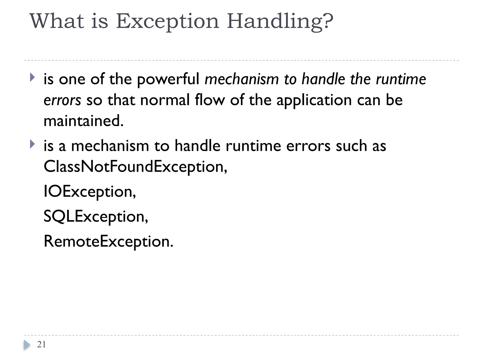 What is Exception Handling?
 is one of the powerful mechanism to handle the runtime
errors so that normal flow of the application can be
maintained.
 is a mechanism to handle runtime errors such as
ClassNotFoundException,
IOException,
SQLException,
RemoteException.
21
 