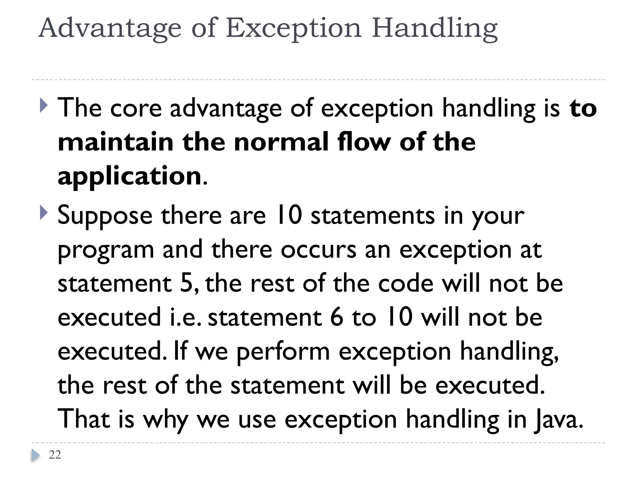 Advantage of Exception Handling
 The core advantage of exception handling is to
maintain the normal flow of the
application.
 Suppose there are 10 statements in your
program and there occurs an exception at
statement 5, the rest of the code will not be
executed i.e. statement 6 to 10 will not be
executed. If we perform exception handling,
the rest of the statement will be executed.
That is why we use exception handling in Java.
22
 