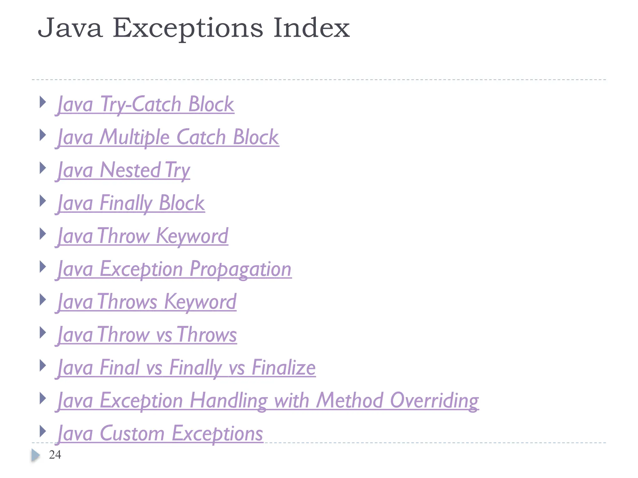 Java Exceptions Index
 Java Try-Catch Block
 Java Multiple Catch Block
 Java NestedTry
 Java Finally Block
 JavaThrow Keyword
 Java Exception Propagation
 JavaThrows Keyword
 JavaThrow vsThrows
 Java Final vs Finally vs Finalize
 Java Exception Handling with Method Overriding
 Java Custom Exceptions
24
 