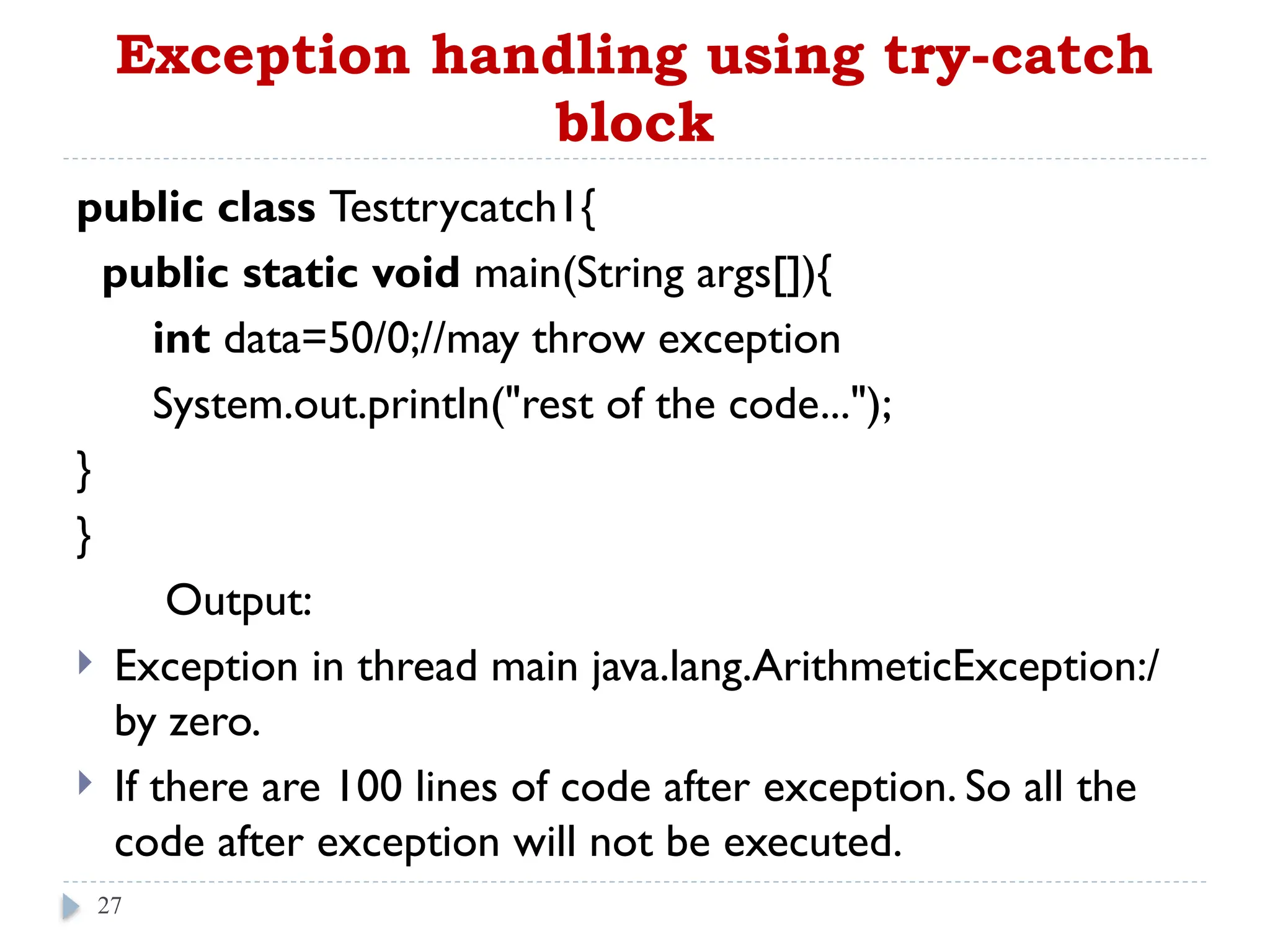 Exception handling using try-catch
block
public class Testtrycatch1{
public static void main(String args[]){
int data=50/0;//may throw exception
System.out.println("rest of the code...");
}
}
Output:
 Exception in thread main java.lang.ArithmeticException:/
by zero.
 If there are 100 lines of code after exception. So all the
code after exception will not be executed.
27
 