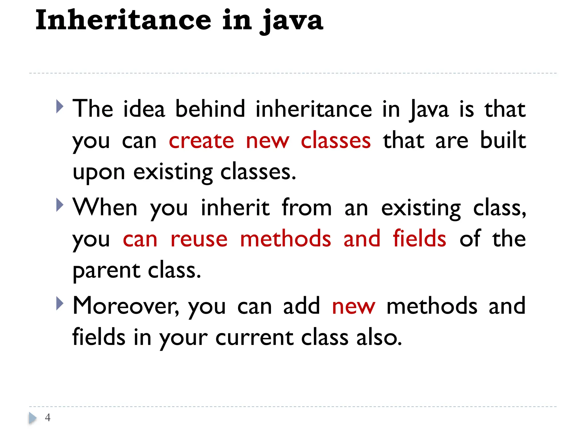 Inheritance in java
 The idea behind inheritance in Java is that
you can create new classes that are built
upon existing classes.
 When you inherit from an existing class,
you can reuse methods and fields of the
parent class.
 Moreover, you can add new methods and
fields in your current class also.
4
 