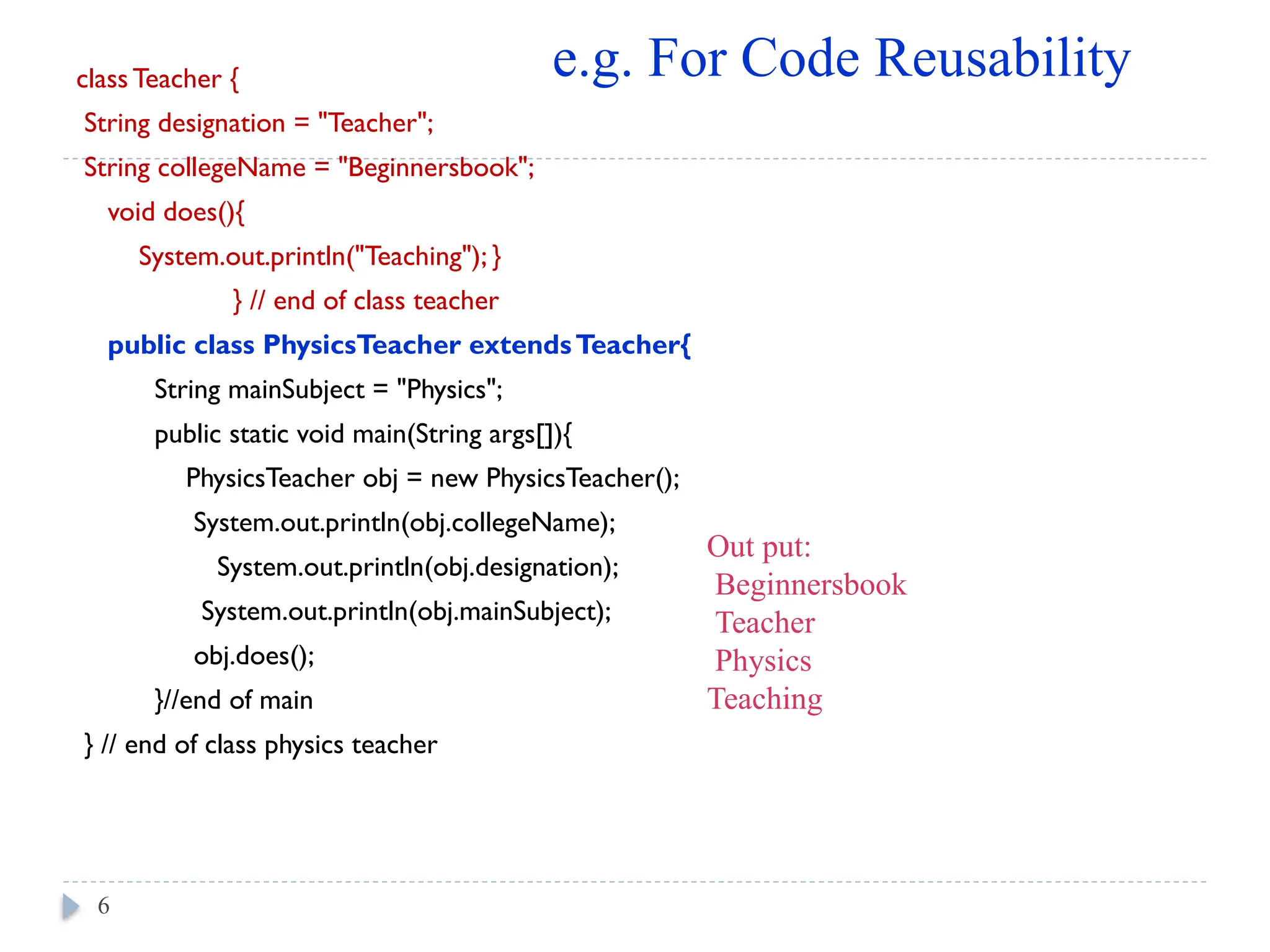 class Teacher {
String designation = "Teacher";
String collegeName = "Beginnersbook";
void does(){
System.out.println("Teaching"); }
} // end of class teacher
public class PhysicsTeacher extendsTeacher{
String mainSubject = "Physics";
public static void main(String args[]){
PhysicsTeacher obj = new PhysicsTeacher();
System.out.println(obj.collegeName);
System.out.println(obj.designation);
System.out.println(obj.mainSubject);
obj.does();
}//end of main
} // end of class physics teacher
6
e.g. For Code Reusability
Out put:
Beginnersbook
Teacher
Physics
Teaching
 