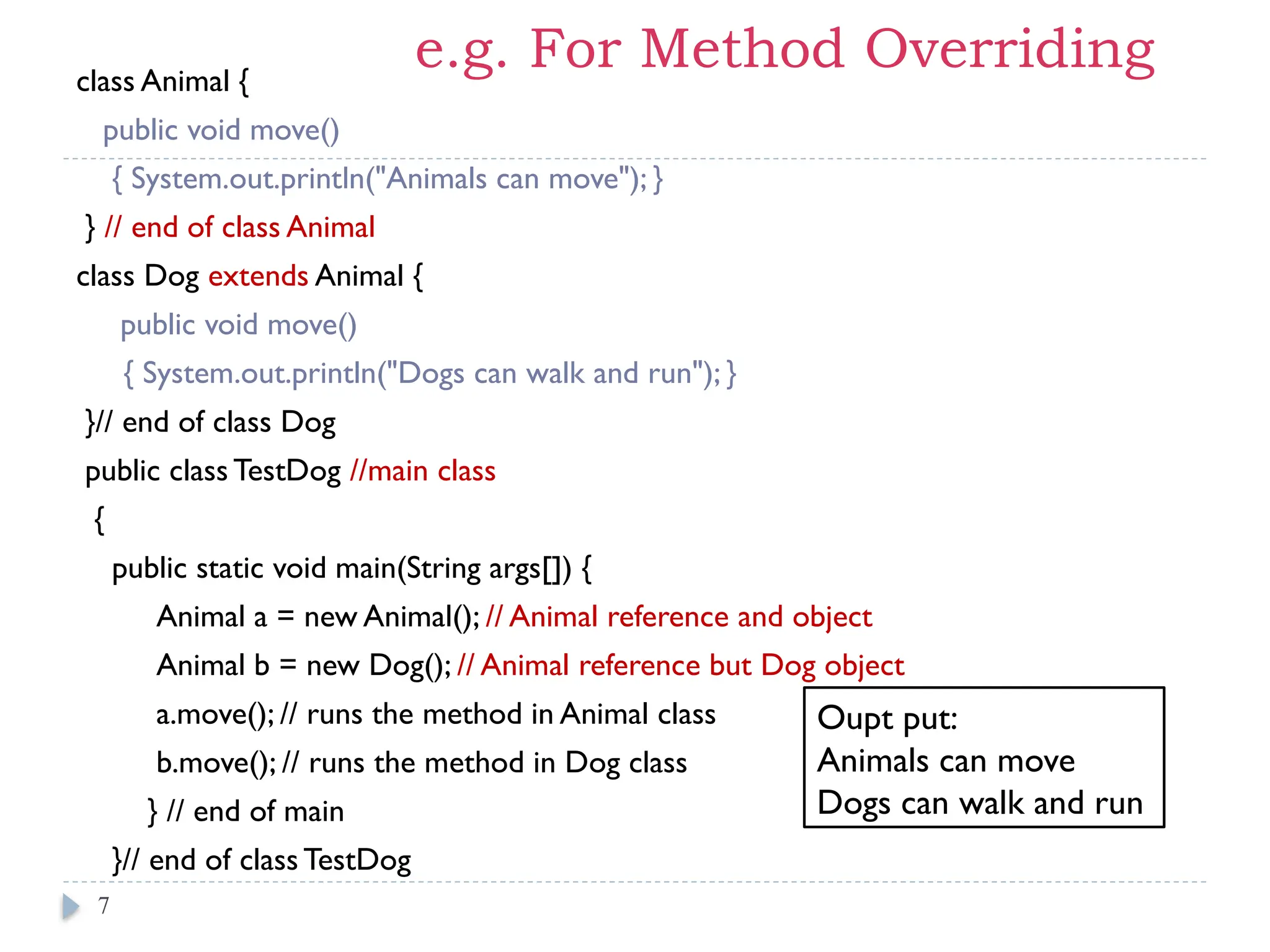 e.g. For Method Overriding
class Animal {
public void move()
{ System.out.println("Animals can move"); }
} // end of class Animal
class Dog extends Animal {
public void move()
{ System.out.println("Dogs can walk and run"); }
}// end of class Dog
public class TestDog //main class
{
public static void main(String args[]) {
Animal a = new Animal(); // Animal reference and object
Animal b = new Dog(); // Animal reference but Dog object
a.move(); // runs the method in Animal class
b.move(); // runs the method in Dog class
} // end of main
}// end of class TestDog
7
Oupt put:
Animals can move
Dogs can walk and run
 