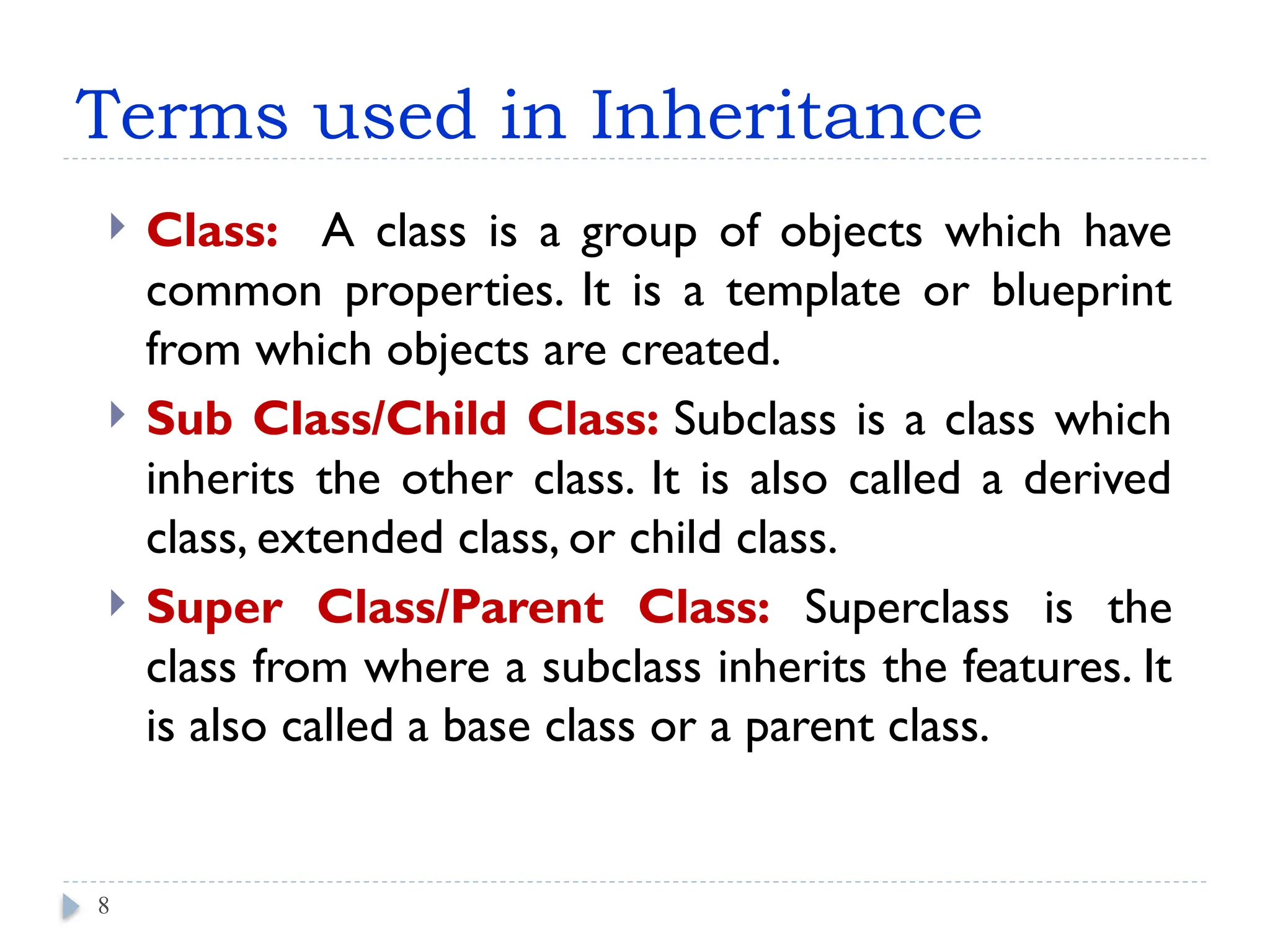 Terms used in Inheritance
 Class: A class is a group of objects which have
common properties. It is a template or blueprint
from which objects are created.
 Sub Class/Child Class: Subclass is a class which
inherits the other class. It is also called a derived
class, extended class, or child class.
 Super Class/Parent Class: Superclass is the
class from where a subclass inherits the features. It
is also called a base class or a parent class.
8
 