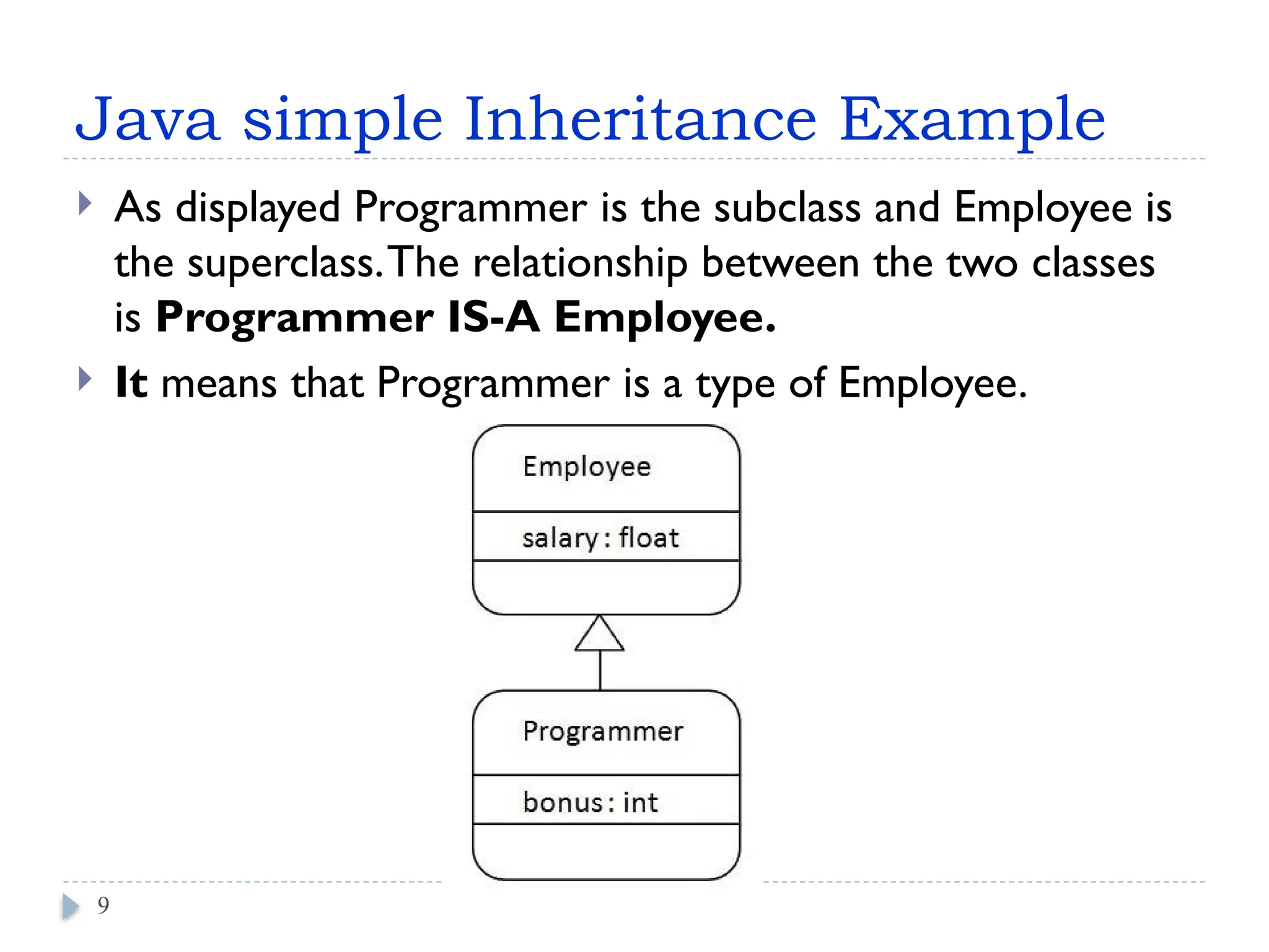 Java simple Inheritance Example
 As displayed Programmer is the subclass and Employee is
the superclass.The relationship between the two classes
is Programmer IS-A Employee.
 It means that Programmer is a type of Employee.
9
 