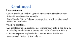 Continued
Entertainment
• AR Games: Overlay virtual game elements onto the real world for
interactive and engaging gameplay.
• Social Media Filters: Enhance user experiences with creative visual
effects and animations.
Remote assistance
• AR enables remote experts to guide users through tasks in real-time by
overlaying visual and audio cues on their view of the environment.
• This can be particularly useful in situations where experts are
geographically distant or unavailable.
 
