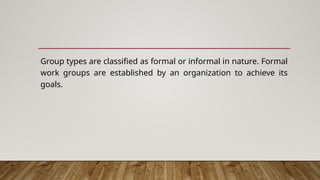 Group types are classified as formal or informal in nature. Formal
work groups are established by an organization to achieve its
goals.
 