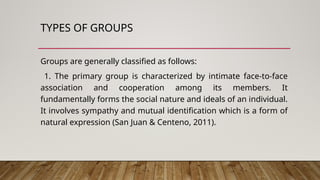TYPES OF GROUPS
Groups are generally classified as follows:
1. The primary group is characterized by intimate face-to-face
association and cooperation among its members. It
fundamentally forms the social nature and ideals of an individual.
It involves sympathy and mutual identification which is a form of
natural expression (San Juan & Centeno, 2011).
 