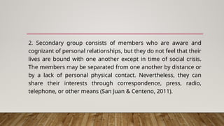 2. Secondary group consists of members who are aware and
cognizant of personal relationships, but they do not feel that their
lives are bound with one another except in time of social crisis.
The members may be separated from one another by distance or
by a lack of personal physical contact. Nevertheless, they can
share their interests through correspondence, press, radio,
telephone, or other means (San Juan & Centeno, 2011).
 