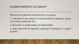 CHARACTERISTICS OF GROUP
Here are the important characteristics of a group:
1. Interaction is the pattern of mutual influence (physical, verbal,
non-verbal, emotional, etc.).
2. Structure is a stable pattern of relationships.
a. Roles deal with the behavior expected of members in a given
position.
 