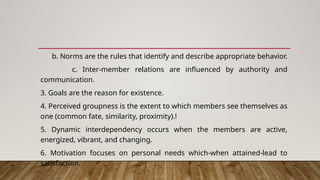 b. Norms are the rules that identify and describe appropriate behavior.
c. Inter-member relations are influenced by authority and
communication.
3. Goals are the reason for existence.
4. Perceived groupness is the extent to which members see themselves as
one (common fate, similarity, proximity).!
5. Dynamic interdependency occurs when the members are active,
energized, vibrant, and changing.
6. Motivation focuses on personal needs which-when attained-lead to
satisfaction.
 