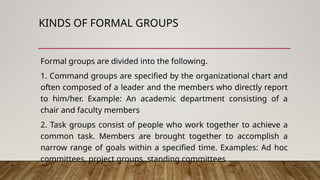 KINDS OF FORMAL GROUPS
Formal groups are divided into the following.
1. Command groups are specified by the organizational chart and
often composed of a leader and the members who directly report
to him/her. Example: An academic department consisting of a
chair and faculty members
2. Task groups consist of people who work together to achieve a
common task. Members are brought together to accomplish a
narrow range of goals within a specified time. Examples: Ad hoc
committees, project groups, standing committees
 