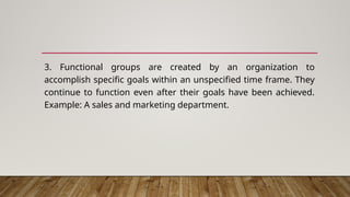 3. Functional groups are created by an organization to
accomplish specific goals within an unspecified time frame. They
continue to function even after their goals have been achieved.
Example: A sales and marketing department.
 