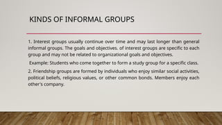 KINDS OF INFORMAL GROUPS
1. Interest groups usually continue over time and may last longer than general
informal groups. The goals and objectives. of interest groups are specific to each
group and may not be related to organizational goals and objectives.
Example: Students who come together to form a study group for a specific class.
2. Friendship groups are formed by individuals who enjoy similar social activities,
political beliefs, religious values, or other common bonds. Members enjoy each
other's company.
 