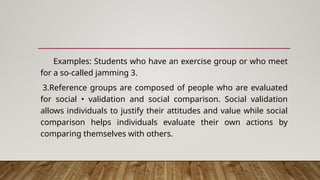 Examples: Students who have an exercise group or who meet
for a so-called jamming 3.
3.Reference groups are composed of people who are evaluated
for social • validation and social comparison. Social validation
allows individuals to justify their attitudes and value while social
comparison helps individuals evaluate their own actions by
comparing themselves with others.
 