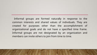 Informal groups are formed naturally in response to the
common interests and shared values of individuals. They are
created for purposes other than the accomplishment of
organizational goals and do not have a specified time frame.
Informal groups are not designated by an organization and
members can invite others to join from time to time.
 