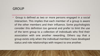GROUP
• Group is defined as two or more persons engaged in a social
interaction. This implies that each member of a group is aware
of the other members and their influence. Some psychologists
consider this definition too general and prefer to limit the use
of the term group to a collection of individuals who find their
association with one another rewarding. Others say that a
group exists only when the individual members have developed
status and role relationships with respect to one another.
 