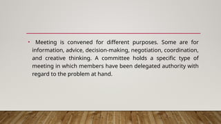 • Meeting is convened for different purposes. Some are for
information, advice, decision-making, negotiation, coordination,
and creative thinking. A committee holds a specific type of
meeting in which members have been delegated authority with
regard to the problem at hand.
 