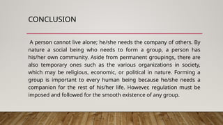 CONCLUSION
A person cannot live alone; he/she needs the company of others. By
nature a social being who needs to form a group, a person has
his/her own community. Aside from permanent groupings, there are
also temporary ones such as the various organizations in society,
which may be religious, economic, or political in nature. Forming a
group is important to every human being because he/she needs a
companion for the rest of his/her life. However, regulation must be
imposed and followed for the smooth existence of any group.
 