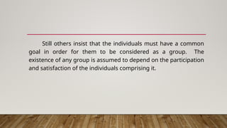 Still others insist that the individuals must have a common
goal in order for them to be considered as a group. The
existence of any group is assumed to depend on the participation
and satisfaction of the individuals comprising it.
 