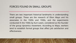 FORCES FOUND IN SMALL GROUPS
There are two important historical landmarks in understanding
small groups. These are the research of Elton Mayo and his
associates in the 1920s and 1930s, and the experiments
conducted ih the 1930s by Kurt Lewin, considered as the founder
of the group dynamics movement. According to Mayo, workers
tend to establish formal groups that affect job satisfaction and
effectiveness.
 