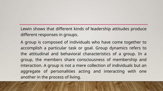 Lewin shows that different kinds of leadership attitudes produce
different responses in groups.
A group is composed of individuals who have come together to
accomplish a particular task or goal. Group dynamics refers to
the attitudinal and behavioral characteristics of a group. In a
group, the members share consciousness of membership and
interaction. A group is not a mere collection of individuals but an
aggregate of personalities acting and interacting with one
another in the process of living.
 