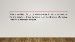 To be a member of a group, one must participate in its common
life and activities. Group dynamics form the structure of a group
and how its members function.
 