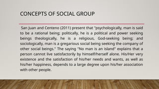 CONCEPTS OF SOCIAL GROUP
San Juan and Centeno (2011) present that "psychologically, man is said
to be a rational being; politically, he is a political and power seeking
beings theologically, he is a religious, God-seeking being; and
sociologically, man is a gregarious social being seeking the company of
other social beings." The saying "No man is an island" explains that a
person cannot live satisfactorily by himself/herself alone. His/Her very
existence and the satisfaction of his/her needs and wants, as well as
his/her happiness, depends to a large degree upon his/her association
with other people.
 