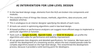 13
 In the low-level design stage, elements from the HLD are broken into components and
modules.
 This could be a host of things like classes, methods, algorithms, data structures, and
database schemas.
 This is analogous to an interior designer specifying the details of each room.
 AI tools can assist in optimizing algorithms used in low-level design.
 AI-based profilers or performance analyzers can suggest more efficient ways to implement a
particular algorithm or function.
 Tools such as Google AutoML, OpenAI Codex, and Intel AI Analytics can profile the
algorithms and codes for performance and stability improvement.
 AI can generate class diagrams and detailed specifications. For instance, We have seen it
used for the development of a streaming service, where the tool created pseudo-code for
complex algorithms based on the high-level design. This streamlined the development
process, because it provided a solid starting point for developers.
AI INTERVENTION FOR LOW-LEVEL DESIGN
 