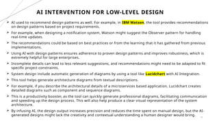 14
 AI used to recommend design patterns as well. For example, in IBM Watson, the tool provides recommendations
on design patterns based on project requirements.
 For example, when designing a notification system, Watson might suggest the Observer pattern for handling
real-time updates.
 The recommendations could be based on best practices or from the learning that it has gathered from previous
implementations.
 Using AI with design patterns ensures adherence to proven design patterns and improves robustness, which is
extremely helpful for large enterprises.
 Incomplete details can lead to less relevant suggestions, and recommendations might need to be adapted to fit
specific project constraints.
 System design include automatic generation of diagrams by using a tool like Lucidchart with AI Integration.
 This tool helps generate architecture diagrams from textual descriptions.
 For example, if you describe the architectural details of a microservices based application, Lucidchart creates
detailed diagrams such as component and sequence diagrams.
 This is a productivity booster, as the tool can quickly generate professional diagrams, facilitating communication
and speeding up the design process. This will also help produce a clear visual representation of the system
architecture.
 By infusing AI, the design output increases precision and reduces the time spent on manual design, but the AI-
generated designs might lack the creativity and contextual understanding a human designer would bring.
AI INTERVENTION FOR LOW-LEVEL DESIGN
 