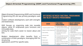 17
Object-Oriented Programming (OOP) and Functional Programming (FP)
Object-Oriented Programming (OOP) and Functional
Programming (FP) are two primary paradigms used
in
modern software development, each with strengths
and weaknesses.
OOP focuses on organizing code into reusable
objects, while FP emphasizes pure functions and
immutable data,
aiming for code that's easier to reason about and
test.
Modern development often benefits from a
combination of both paradigms, leveraging OOP for
structuring
applications and FP for specific tasks.
 