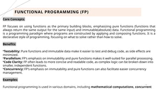 19
FUNCTIONAL PROGRAMMING (FP)
Core Concepts:
FP focuses on using functions as the primary building blocks, emphasizing pure functions (functions that
always return the same output for the same input) and immutable(absolute) data. Functional programming
is a programming paradigm where programs are constructed by applying and composing functions. It is a
declarative style of programming, focusing on what to solve rather than how to solve.
Benefits:
•Testability: Pure functions and immutable data make it easier to test and debug code, as side effects are
minimized.
•Parallelism: FP's emphasis on immutability and pure functions makes it well-suited for parallel processing.
•Code Clarity: FP often leads to more concise and readable code, as complex logic can be broken down into
smaller, independent functions.
•Concurrency: FP's emphasis on immutability and pure functions can also facilitate easier concurrency
management.
Examples:
Functional programming is used in various domains, including mathematical computations, concurrent
 