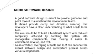 GOOD SOFTWARE DESIGN
3
• A good software design is meant to provide guidance and
point toward true north for the development teams.
• It should provide clarity and direction, ensuring that
developers have a clear understanding of what needs to be
built.
• The aim should be to build a functional system with reduced
complexity, achieved by breaking the system into
manageable components, thus making it easier to
understand, develop, and test.
• As an architect, leveraging AI tools and LLM can enhance the
overall software design and architecture process across
various components.
 