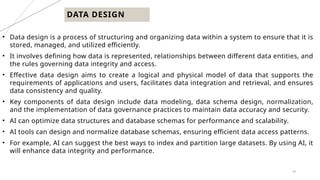 30
DATA DESIGN
• Data design is a process of structuring and organizing data within a system to ensure that it is
stored, managed, and utilized efficiently.
• It involves defining how data is represented, relationships between different data entities, and
the rules governing data integrity and access.
• Effective data design aims to create a logical and physical model of data that supports the
requirements of applications and users, facilitates data integration and retrieval, and ensures
data consistency and quality.
• Key components of data design include data modeling, data schema design, normalization,
and the implementation of data governance practices to maintain data accuracy and security.
• AI can optimize data structures and database schemas for performance and scalability.
• AI tools can design and normalize database schemas, ensuring efficient data access patterns.
• For example, AI can suggest the best ways to index and partition large datasets. By using AI, it
will enhance data integrity and performance.
 