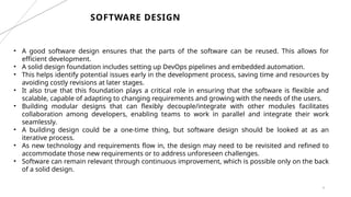 4
SOFTWARE DESIGN
• A good software design ensures that the parts of the software can be reused. This allows for
efficient development.
• A solid design foundation includes setting up DevOps pipelines and embedded automation.
• This helps identify potential issues early in the development process, saving time and resources by
avoiding costly revisions at later stages.
• It also true that this foundation plays a critical role in ensuring that the software is flexible and
scalable, capable of adapting to changing requirements and growing with the needs of the users.
• Building modular designs that can flexibly decouple/integrate with other modules facilitates
collaboration among developers, enabling teams to work in parallel and integrate their work
seamlessly.
• A building design could be a one-time thing, but software design should be looked at as an
iterative process.
• As new technology and requirements flow in, the design may need to be revisited and refined to
accommodate those new requirements or to address unforeseen challenges.
• Software can remain relevant through continuous improvement, which is possible only on the back
of a solid design.
 