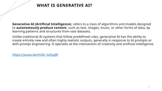47
WHAT IS GENERATIVE AI?
Generative AI (Artificial Intelligence), refers to a class of algorithms and models designed
to autonomously produce content, such as text, images, music, or other forms of data, by
learning patterns and structures from vast datasets.
Unlike traditional AI systems that follow predefined rules, generative AI has the ability to
create entirely new and often highly realistic outputs, generally in response to AI prompts or
with prompt engineering. It operates at the intersection of creativity and artificial intelligence.
https://youtu.be/mXki_lLKogM
 