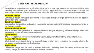 48
GENERATIVE AI DESIGN
Generative AI in design uses artificial intelligence to create new designs or optimize existing ones,
based on user-defined goals and constraints. It's like having a design assistant that can explore a vast
space of possibilities, offering solutions that might be difficult or impossible to imagine manually.
AI-Driven Design:
Generative design leverages algorithms to generate multiple design iterations based on specific
parameters and objectives.
Constraint-Based:
Users define the problem and project constraints, such as material limitations, size requirements, or
performance goals.
Automated Exploration:
The AI system then generates a range of potential designs, exploring different configurations and
geometries to find the most optimal solution.
Optimization:
The AI can optimize for various factors like weight, cost, manufacturability, and performance.
Human-AI Collaboration:
While the AI generates designs, humans still play a crucial role in evaluating the results, refining the
parameters, and selecting the final design.
Applications:
Generative design can be used in various industries, including manufacturing, architecture, and
product design, to create innovative and efficient solutions
 