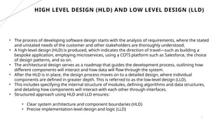 5
HIGH LEVEL DESIGN (HLD) AND LOW LEVEL DESIGN (LLD)
• The process of developing software design starts with the analysis of requirements, where the stated
and unstated needs of the customer and other stakeholders are thoroughly understood.
• A high-level design (HLD) is produced, which indicates the direction of travel—such as building a
bespoke application, employing microservices, using a COTS platform such as Salesforce, the choice
of design patterns, and so on.
• The architectural design serves as a roadmap that guides the development process, outlining how
different components will interact and how data will flow through the system.
• After the HLD is in place, the design process moves on to a detailed design, where individual
components are defined in greater depth. This is referred to as the low-level design (LLD).
• This includes specifying the internal structure of modules, defining algorithms and data structures,
and detailing how components will interact with each other through interfaces.
• Structured approach using HLD and LLD ensures:
• Clear system architecture and component boundaries (HLD)
• Precise implementation-level design and logic (LLD)
 