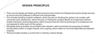 6
DESIGN PRINCIPLES
• There are the design principles and best practices that need to be followed during the design process
to ensure that the software is efficient and maintainable.
• This includes building modular software, which focuses on dividing the system into smaller, self-
contained units; abstraction, which focuses on hiding the complex details of components behind
simple interfaces; and encapsulation, which ensures that the internal workings of a component are
not exposed to other parts of the system.
• Alongside these principles are principles like cohesion, which promotes the grouping of related
functionalities within a single module; and coupling, which seeks to minimize dependencies between
modules.
• These principles all play a crucial role in creating a robust design.
 