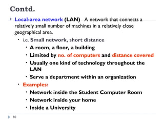 Contd.
 Local-area network (LAN) A network that connects a
relatively small number of machines in a relatively close
geographical area.
• i.e. Small network, short distance
• A room, a floor, a building
• Limited by no. of computers and distance covered
• Usually one kind of technology throughout the
LAN
• Serve a department within an organization
• Examples:
• Network inside the Student Computer Room
• Network inside your home
• Inside a University
10
 