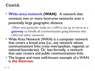 Contd.
 Wide-area network (WAN) A network that
connects two or more local-area networks over a
potentially large geographic distance
-Often one particular node on a LAN is set up to serve as a
gateway to handle all communication going between that
LAN and other networks
 Wide Area Network (WAN) is a computer network
that covers a broad area (i.e., any network whose
communications links cross metropolitan, regional, or
national boundaries). Or, less formally, a network
that uses routers and public communications links
 The largest and most well-known example of a WAN
is the Internet.
13
 