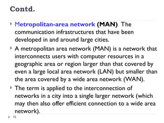Contd.
 Metropolitan-area network (MAN) The
communication infrastructures that have been
developed in and around large cities.
 A metropolitan area network (MAN) is a network that
interconnects users with computer resources in a
geographic area or region larger than that covered by
even a large local area network (LAN) but smaller than
the area covered by a wide area network (WAN).
 The term is applied to the interconnection of
networks in a city into a single larger network (which
may then also offer efficient connection to a wide area
network).
16
 