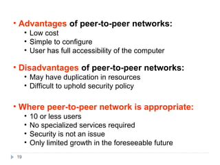 19
• Advantages of peer-to-peer networks:
• Low cost
• Simple to configure
• User has full accessibility of the computer
• Disadvantages of peer-to-peer networks:
• May have duplication in resources
• Difficult to uphold security policy
• Where peer-to-peer network is appropriate:
• 10 or less users
• No specialized services required
• Security is not an issue
• Only limited growth in the foreseeable future
 